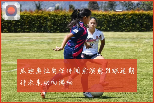 瓜迪奥拉离任传闻愈演愈烈球迷期待未来动向揭秘