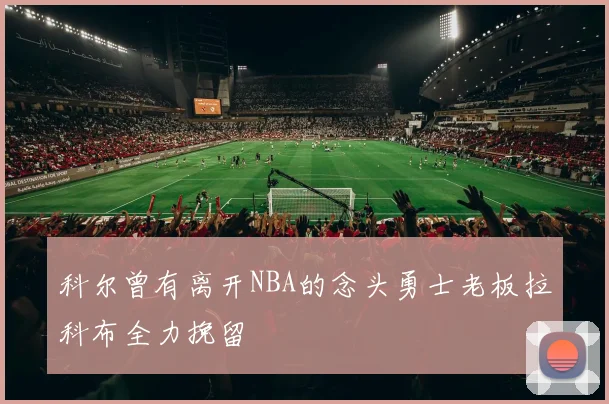 科尔曾有离开NBA的念头勇士老板拉科布全力挽留