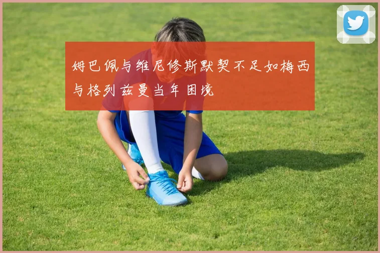 姆巴佩与维尼修斯默契不足如梅西与格列兹曼当年困境