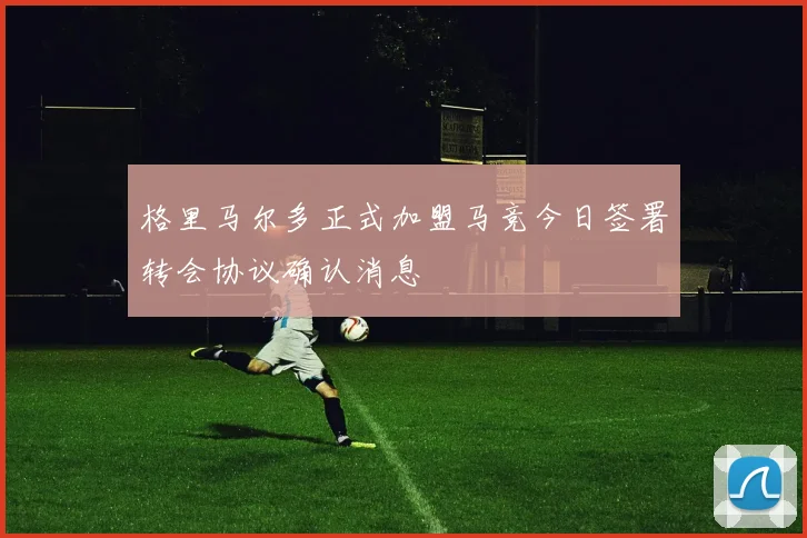 格里马尔多正式加盟马竞今日签署转会协议确认消息
