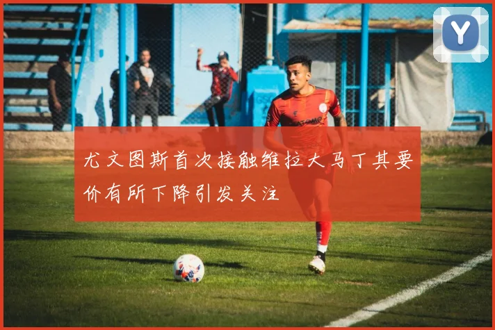 尤文图斯首次接触维拉大马丁其要价有所下降引发关注