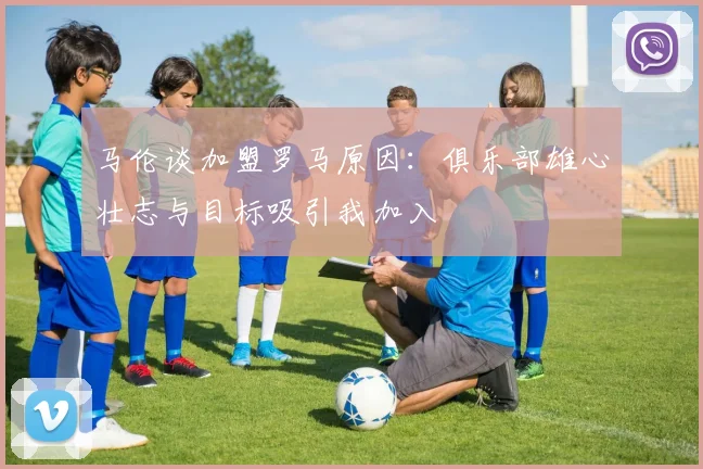 马伦谈加盟罗马原因：俱乐部雄心壮志与目标吸引我加入