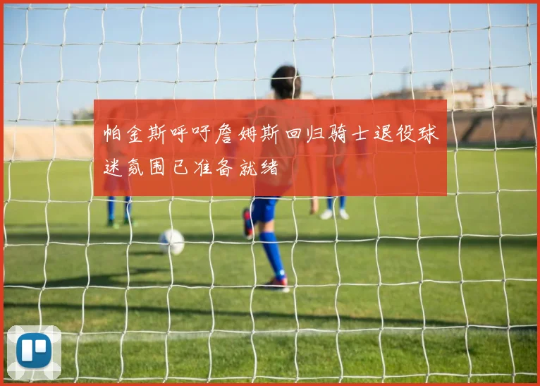 帕金斯呼吁詹姆斯回归骑士退役球迷氛围已准备就绪