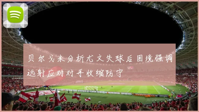 贝尔戈米分析尤文失球后困境强调远射应对对手收缩防守