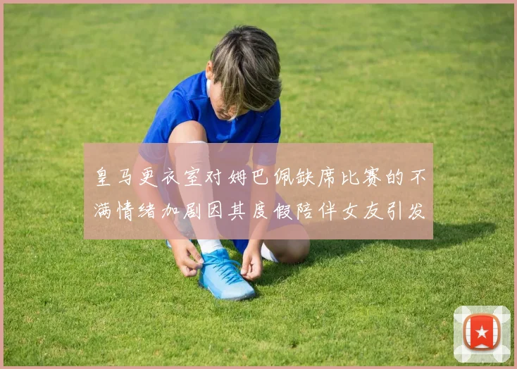 皇马更衣室对姆巴佩缺席比赛的不满情绪加剧因其度假陪伴女友引发争议