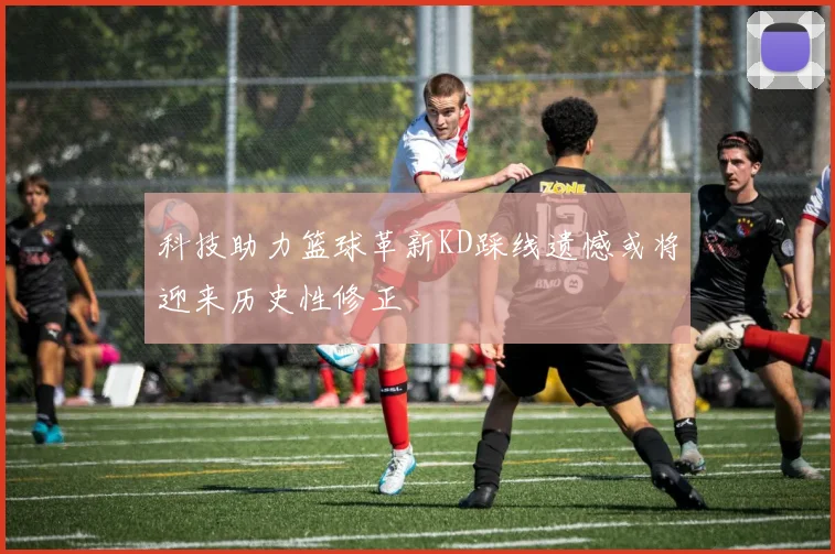 科技助力篮球革新KD踩线遗憾或将迎来历史性修正
