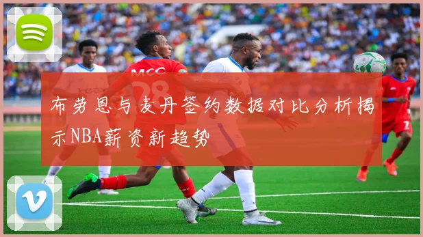 布劳恩与麦丹签约数据对比分析揭示NBA薪资新趋势