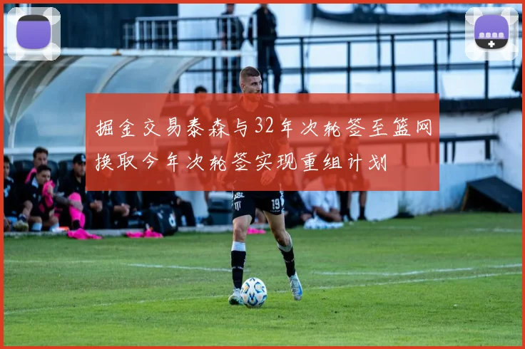 掘金交易泰森与32年次轮签至篮网换取今年次轮签实现重组计划