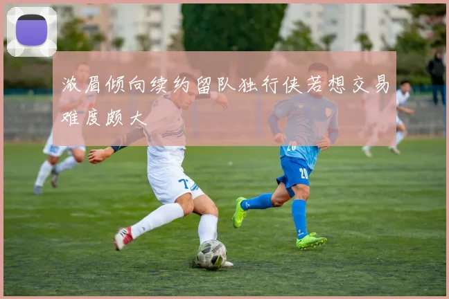 浓眉倾向续约留队独行侠若想交易难度颇大