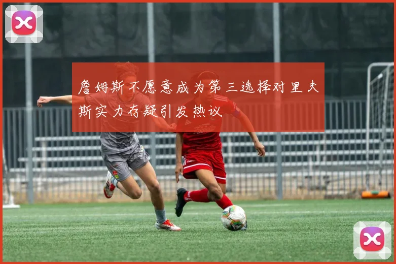 詹姆斯不愿意成为第三选择对里夫斯实力存疑引发热议